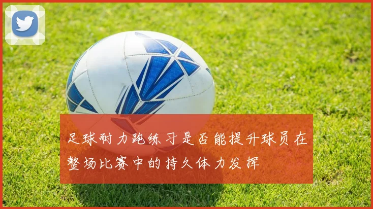 足球耐力跑练习是否能提升球员在整场比赛中的持久体力发挥