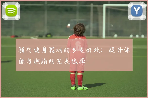 骑行健身器材的多重好处：提升体能与燃脂的完美选择