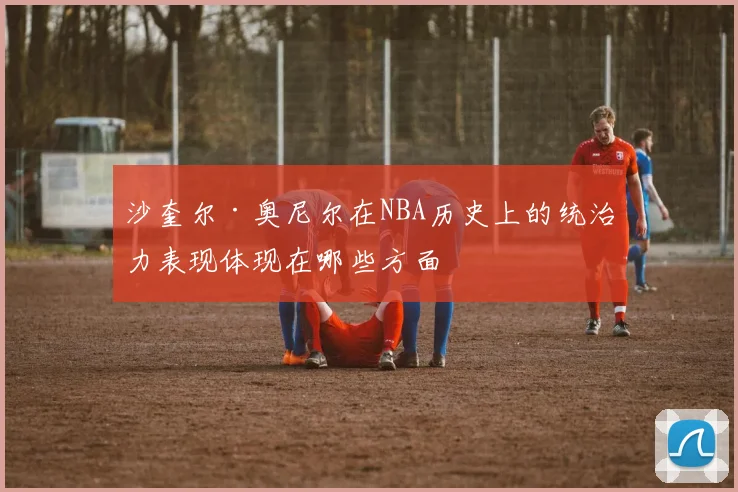 沙奎尔·奥尼尔在NBA历史上的统治力表现体现在哪些方面